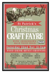 FREE ENTRY! St Patrick's Christmas CRAFT FAYRE WITH CHURCHDOWN MALE VOICE CHOIR Singing for Mary's Meals Saturday 22nd Nov 12-3pm FOOD~DRINK~MUSIC-SHOPPING BAKE OFF COMPETITION MULLED WINE AND MINCE PIES TEA AND COFFEE CHILDREN'S ACTIVITIES BACON, BALE AND CRANBERY BAPS BOTTLE STALL RAFFLES HOMEMADE CAKES CHRISTMAS GIFTS St Patrick's Church Hall St Patrick's Court Brockworth GL3 4NT